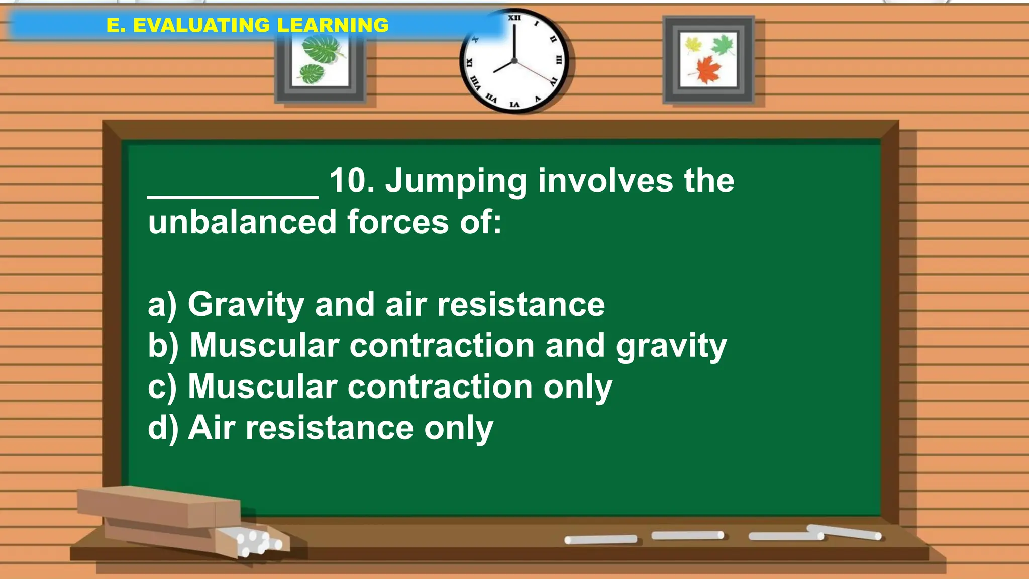 E. EVALUATING LEARNING
E. EVALUATING LEARNING
E. EVALUATING LEARNING
_________ 10. Jumping involves the
unbalanced forces of:
a) Gravity and air resistance
b) Muscular contraction and gravity
c) Muscular contraction only
d) Air resistance only
 