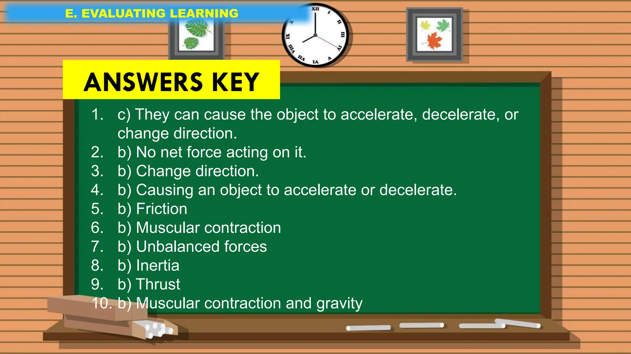E. EVALUATING LEARNING
E. EVALUATING LEARNING
E. EVALUATING LEARNING
1. c) They can cause the object to accelerate, decelerate, or
change direction.
2. b) No net force acting on it.
3. b) Change direction.
4. b) Causing an object to accelerate or decelerate.
5. b) Friction
6. b) Muscular contraction
7. b) Unbalanced forces
8. b) Inertia
9. b) Thrust
10. b) Muscular contraction and gravity
ANSWERS KEY
 