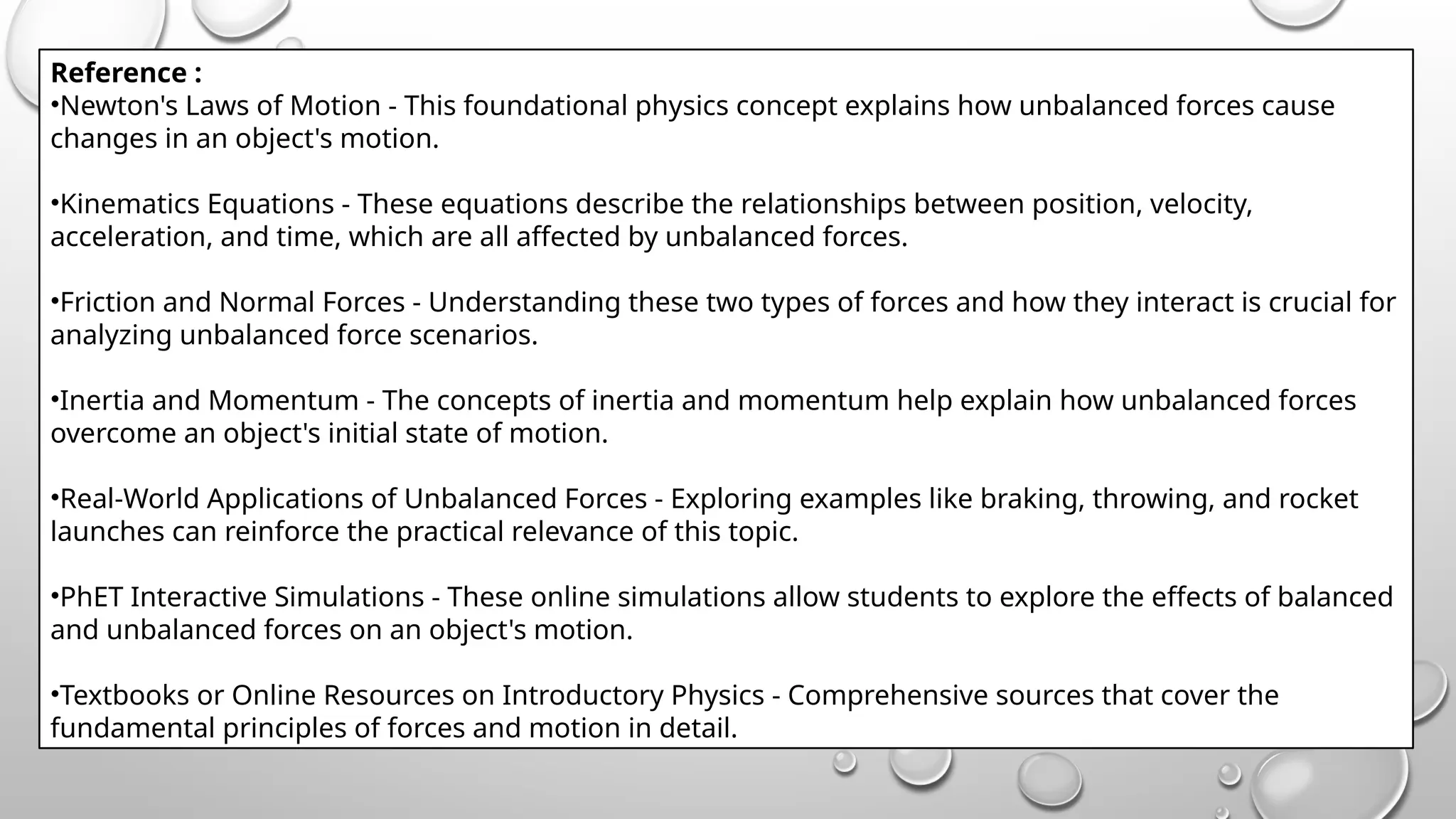 Reference :
•Newton's Laws of Motion - This foundational physics concept explains how unbalanced forces cause
changes in an object's motion.
•Kinematics Equations - These equations describe the relationships between position, velocity,
acceleration, and time, which are all affected by unbalanced forces.
•Friction and Normal Forces - Understanding these two types of forces and how they interact is crucial for
analyzing unbalanced force scenarios.
•Inertia and Momentum - The concepts of inertia and momentum help explain how unbalanced forces
overcome an object's initial state of motion.
•Real-World Applications of Unbalanced Forces - Exploring examples like braking, throwing, and rocket
launches can reinforce the practical relevance of this topic.
•PhET Interactive Simulations - These online simulations allow students to explore the effects of balanced
and unbalanced forces on an object's motion.
•Textbooks or Online Resources on Introductory Physics - Comprehensive sources that cover the
fundamental principles of forces and motion in detail.
 