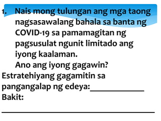 1. Nais mong tulungan ang mga taong
nagsasawalang bahala sa banta ng
COVID-19 sa pamamagitan ng
pagsusulat ngunit limitado ang
iyong kaalaman.
Ano ang iyong gagawin?
Estratehiyang gagamitin sa
pangangalap ng edeya:____________
Bakit:
__________________________________
 