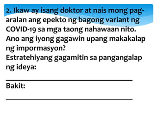 2. Ikaw ay isang doktor at nais mong pag-
aralan ang epekto ng bagong variant ng
COVID-19 sa mga taong nahawaan nito.
Ano ang iyong gagawin upang makakalap
ng impormasyon?
Estratehiyang gagamitin sa pangangalap
ng ideya:
________________________________
Bakit:
________________________________
 
