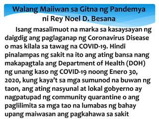 Walang Maiiwan sa Gitna ng Pandemya
ni Rey Noel D. Besana
Isang masalimuot na marka sa kasaysayan ng
daigdig ang paglaganap ng Coronavirus Disease
o mas kilala sa tawag na COVID-19. Hindi
pinalampas ng sakit na ito ang ating bansa nang
makapagtala ang Department of Health (DOH)
ng unang kaso ng COVID-19 noong Enero 30,
2020, kung kaya’t sa mga sumunod na buwan ng
taon, ang ating nasyunal at lokal gobyerno ay
nagpatupad ng community quarantine o ang
paglilimita sa mga tao na lumabas ng bahay
upang maiwasan ang pagkahawa sa sakit
 