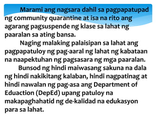 Marami ang nagsara dahil sa pagpapatupad
ng community quarantine at isa na rito ang
agarang pagsuspende ng klase sa lahat ng
paaralan sa ating bansa.
Naging malaking palaisipan sa lahat ang
pagpapatuloy ng pag-aaral ng lahat ng kabataan
na naapektuhan ng pagsasara ng mga paaralan.
Bunsod ng hindi maiwasang sakuna na dala
ng hindi nakikitang kalaban, hindi nagpatinag at
hindi nawalan ng pag-asa ang Department of
Eduaction (DepEd) upang patuloy na
makapaghahatid ng de-kalidad na edukasyon
para sa lahat.
 