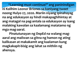 “Learning must continue!” ang paninindigan
ni Kalihim Leonor Briones sa kaniyang tweet
noong Hulyo 27, 2020. Mariin niyang ipinahayag
na ang edukasyon ay hindi makapaghihintay at
ang matagal na pag-antala sa edukasyon ay isang
malaking kawalan sa kaalamang matatamo ng
mga mag-aaral.
Pinatutunayan ng DepEd na walang mag-
aaral ang maiiwan sa gitna ng hamon ng ating
kalikasan at makakamit ang kaalaman kung
magkakapit-bisig ang lahat sa mithiin ng
ahensya.
 