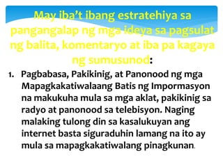 May iba’t ibang estratehiya sa
pangangalap ng mga ideya sa pagsulat
ng balita, komentaryo at iba pa kagaya
ng sumusunod:
1. Pagbabasa, Pakikinig, at Panonood ng mga
Mapagkakatiwalaang Batis ng Impormasyon
na makukuha mula sa mga aklat, pakikinig sa
radyo at panonood sa telebisyon. Naging
malaking tulong din sa kasalukuyan ang
internet basta siguraduhin lamang na ito ay
mula sa mapagkakatiwalang pinagkunan.
 