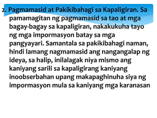 2. Pagmamasid at Pakikibahagi sa Kapaligiran. Sa
pamamagitan ng pagmamasid sa tao at mga
bagay-bagay sa kapaligiran, nakakukuha tayo
ng mga impormasyon batay sa mga
pangyayari. Samantala sa pakikibahagi naman,
hindi lamang nagmamasid ang nangangalap ng
ideya, sa halip, inilalagak niya mismo ang
kaniyang sarili sa kapaligirang kaniyang
inoobserbahan upang makapaghinuha siya ng
impormasyon mula sa kaniyang mga karanasan
 