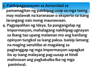 3. Pakikipagpanayam sa Awtoridad sa
pamamagitan ng pakikipag-usap sa mga taong
may malawak na karanasan o eksperto sa isang
larangang nais mong maunawaan.
4. Pagpapalitan ng Ideya. Sa pangangalap ng
impormasyon, mahalagang nakikipag-ugnayan
sa ibang tao upang malaman mo ang kanilang
opinyon tungkol sa isang paksa. Isaisip lamang
na maging sensitibo at magalang sa
pagtanggap ng mga impormasyon sapagkat
ito ay isang malayang pag-uusap at hindi
maiiwasan ang pagkakaiba-iba ng mga
paniniwala
 