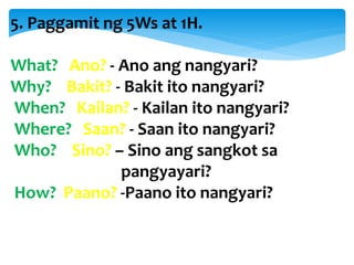 5. Paggamit ng 5Ws at 1H.
What? Ano? - Ano ang nangyari?
Why? Bakit? - Bakit ito nangyari?
When? Kailan? - Kailan ito nangyari?
Where? Saan? - Saan ito nangyari?
Who? Sino? – Sino ang sangkot sa
pangyayari?
How? Paano? -Paano ito nangyari?
 