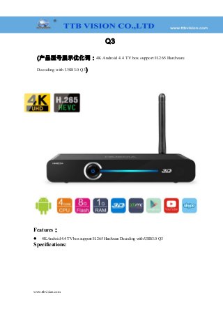 Q3
(产品型号展示优化词：4K Android 4.4 TV box support H.265 Hardware
Decoding with USB3.0 Q3)
Features：
 4K Android 4.4 TV box support H.265 Hardware Decoding with USB3.0 Q3
Specifications:
www.ttbvision.com
 
