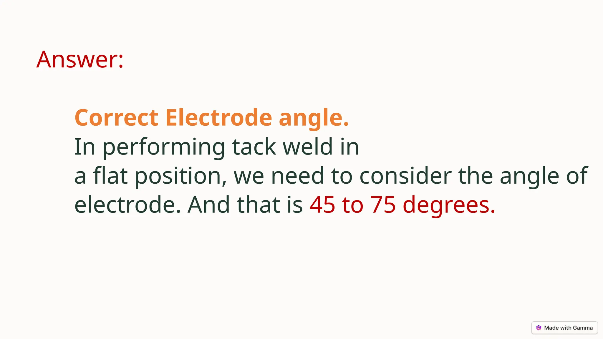 Answer:
Correct Electrode angle.
In performing tack weld in
a flat position, we need to consider the angle of
electrode. And that is 45 to 75 degrees.
 