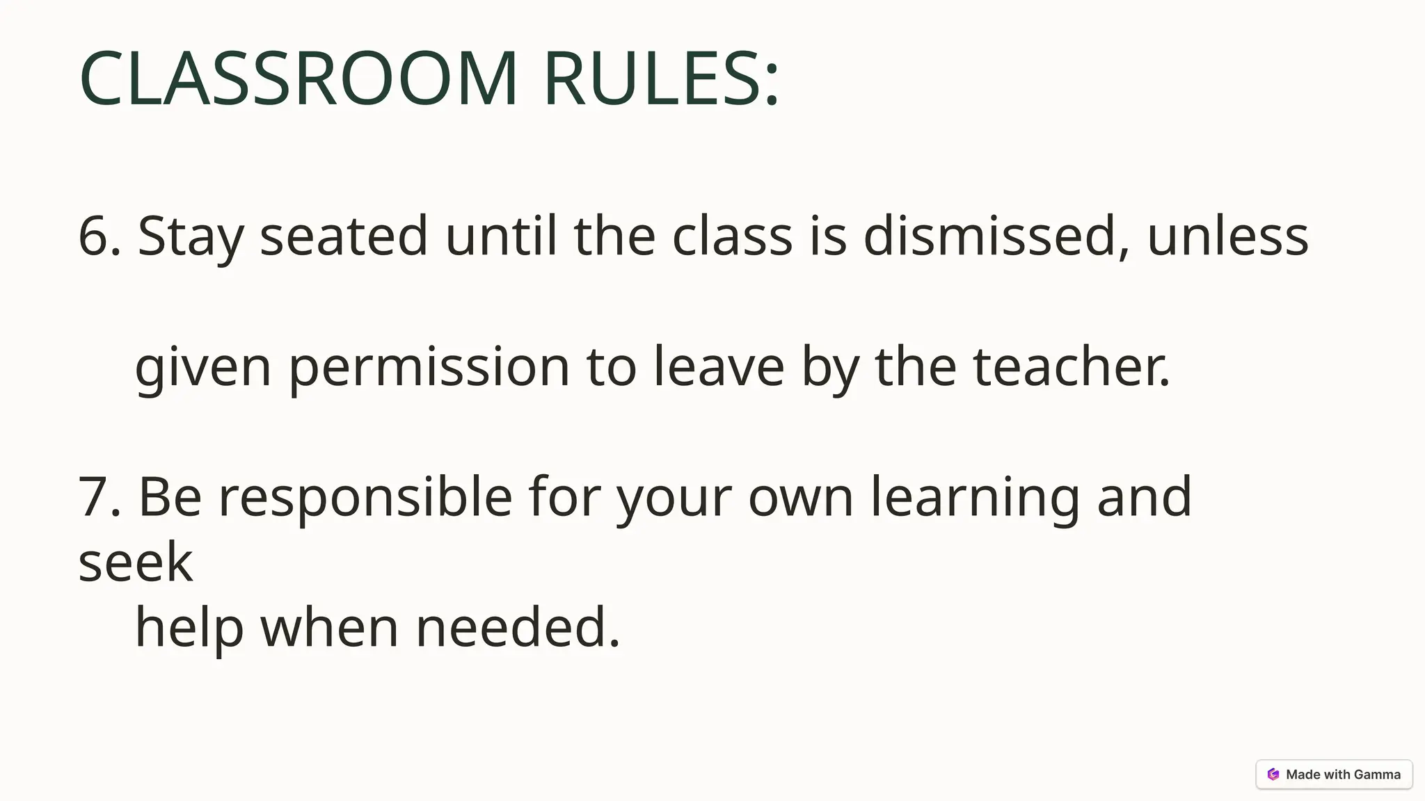 CLASSROOM RULES:
6. Stay seated until the class is dismissed, unless
given permission to leave by the teacher.
7. Be responsible for your own learning and
seek
help when needed.
 