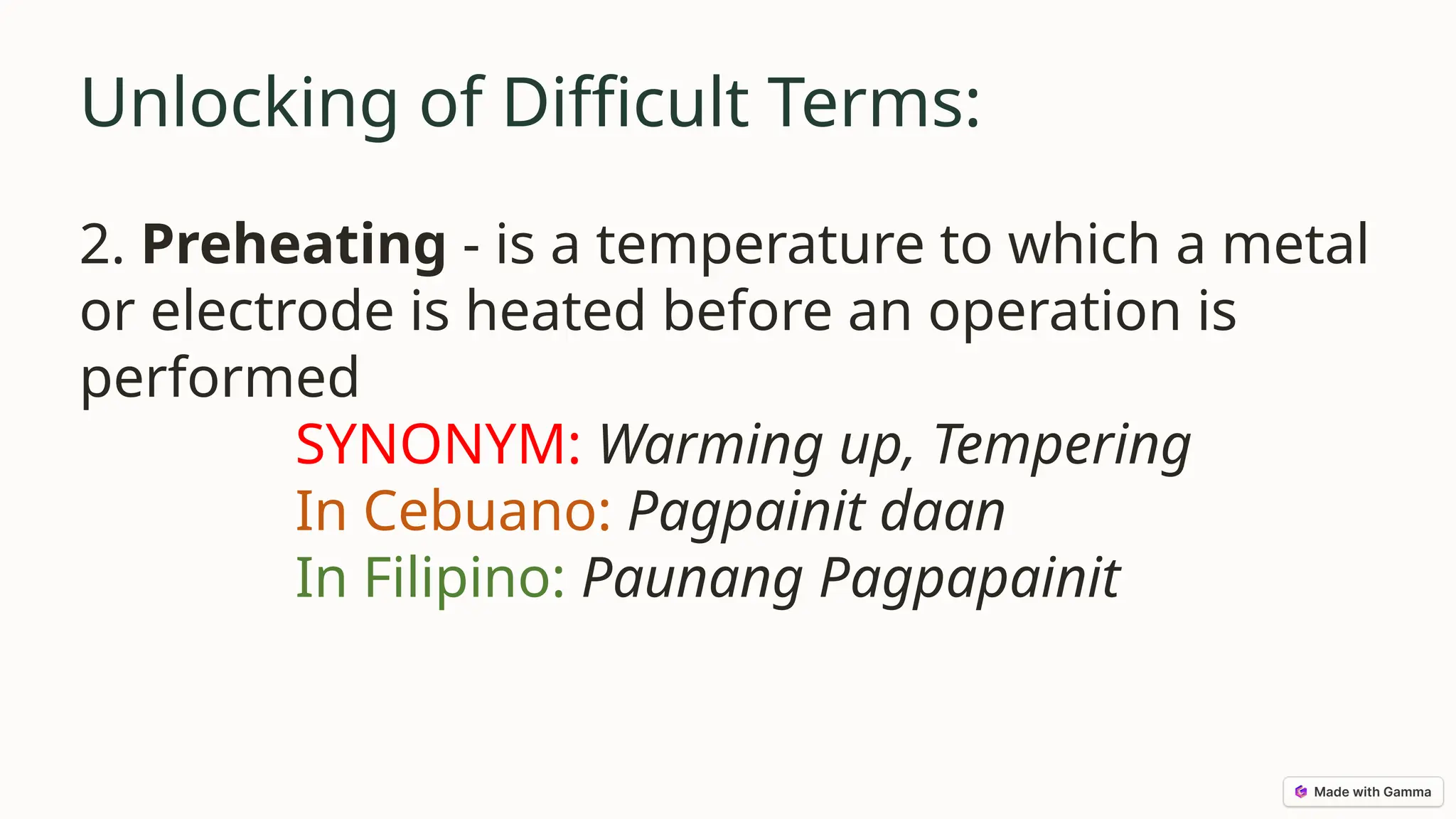 Unlocking of Difficult Terms:
2. Preheating - is a temperature to which a metal
or electrode is heated before an operation is
performed
SYNONYM: Warming up, Tempering
In Cebuano: Pagpainit daan
In Filipino: Paunang Pagpapainit
 