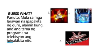 GUESS WHAT?
Panuto: Mula sa mga
larawan na ipapakita
ng guro, alamin kung
ano ang tema ng
programa sa
telebisyon ang
ipinakikita nito.
 