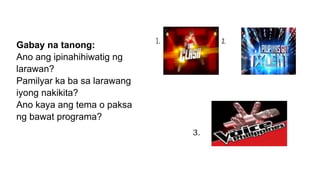Gabay na tanong:
Ano ang ipinahihiwatig ng
larawan?
Pamilyar ka ba sa larawang
iyong nakikita?
Ano kaya ang tema o paksa
ng bawat programa?
 