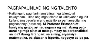 PAGPAPAUNLAD NG NG TALENTO
• Kailangang paunlarin ang ating mga talento at
kakayahan. Likas ang mga talento at kakayahan ngunit
kailangang paunlarin ang mga ito sa pamamagitan ng
pagsasanay (practice). Si Profesor Ericsson at
kaniyang grupo ay nagsagawa ng mahabang pag-
aaral ng mga sikat at matagumpay na personalidad
sa iba’t ibang larangan: sa sining, siyensiya,
matematika, palakasan o isports, negosyo at iba pa.
 