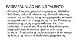 PAGPAPAUNLAD NG NG TALENTO
•Sinuri ng kaniyang pangkat ang naipong istatistika,
iba’t ibang datos at talambuhay. Sinuri rin nila ang
nakalap na resulta ng ilang taong pag-eeksperimento
sa mga eksperto at matagumpay na tao. Dalawang
mahalagang bagay ang natuklasan nila. Una,
kadalasan di sapat ang likas na kakayahan upang
maging bihasa at matagumpay sa anumang
larangan. Ang kanilang pagtatagumpay at kahusayan
ay bunga ng masusi at matamang pagsasanay.
 