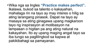 •Wika nga sa Ingles “Practice makes perfect”.
Ikalawa, bukod sa talento o kakayahan,
mahalaga rin na tayo ay may interes o hilig sa
ating larangang pinasok. Dapat na tayo ay
masaya sa ating ginagawa upang magkaroon
tayo ng inspirasyon at motibasyon na
lampasan o higitan pa ang ating natural na
kakayahan. Ito ay upang maging angat tayo sa
iba tungo sa paglilingkod sa kapwa at
pakikibahagi sa pamayanan.
 