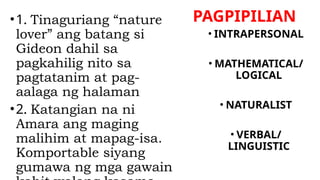 PAGPIPILIAN
•1. Tinaguriang “nature
lover” ang batang si
Gideon dahil sa
pagkahilig nito sa
pagtatanim at pag-
aalaga ng halaman
•2. Katangian na ni
Amara ang maging
malihim at mapag-isa.
Komportable siyang
gumawa ng mga gawain
• INTRAPERSONAL
• MATHEMATICAL/
LOGICAL
• NATURALIST
• VERBAL/
LINGUISTIC
 