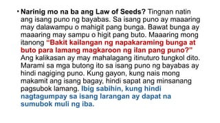 • Narinig mo na ba ang Law of Seeds? Tingnan natin
ang isang puno ng bayabas. Sa isang puno ay maaaring
may dalawampu o mahigit pang bunga. Bawat bunga ay
maaaring may sampu o higit pang buto. Maaaring mong
itanong “Bakit kailangan ng napakaraming bunga at
buto para lamang magkaroon ng ilan pang puno?”
Ang kalikasan ay may mahalagang itinuturo tungkol dito.
Marami sa mga butong ito sa isang puno ng bayabas ay
hindi nagiging puno. Kung gayon, kung nais mong
makamit ang isang bagay, hindi sapat ang minsanang
pagsubok lamang. Ibig sabihin, kung hindi
nagtagumpay sa isang larangan ay dapat na
sumubok muli ng iba.
 