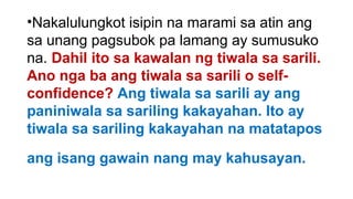 •Nakalulungkot isipin na marami sa atin ang
sa unang pagsubok pa lamang ay sumusuko
na. Dahil ito sa kawalan ng tiwala sa sarili.
Ano nga ba ang tiwala sa sarili o self-
confidence? Ang tiwala sa sarili ay ang
paniniwala sa sariling kakayahan. Ito ay
tiwala sa sariling kakayahan na matatapos
ang isang gawain nang may kahusayan.
 