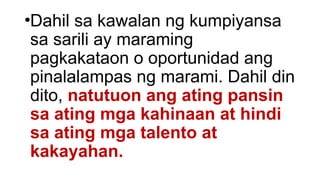 •Dahil sa kawalan ng kumpiyansa
sa sarili ay maraming
pagkakataon o oportunidad ang
pinalalampas ng marami. Dahil din
dito, natutuon ang ating pansin
sa ating mga kahinaan at hindi
sa ating mga talento at
kakayahan.
 