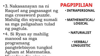 PAGPIPILIAN
•3. Nakasanayan na ni
Raquel ang pagsasagot ng
mga crossword puzzle.
Mahilig din siyang sumali
sa mga paligsahan tulad
ng pagtula.
•4. Si Ryan ay mahilig
manood sa mga
programang
pangtelebisyon tungkol
Agham at Matematika.
• INTRAPERSONAL
• MATHEMATICAL/
LOGICAL
• NATURALIST
• VERBAL/
LINGUISTIC
 