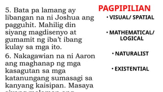 PAGPIPILIAN
5. Bata pa lamang ay
libangan na ni Joshua ang
pagguhit. Mahilig din
siyang magdisenyo at
gumamit ng iba’t ibang
kulay sa mga ito.
6. Nakagawian na ni Aaron
ang maghanap ng mga
kasagutan sa mga
katanungang sumasagi sa
kanyang kaisipan. Masaya
• VISUAL/ SPATIAL
• MATHEMATICAL/
LOGICAL
• NATURALIST
• EXISTENTIAL
 