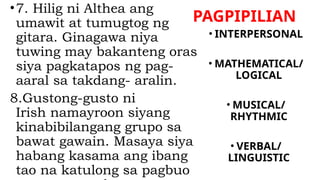 PAGPIPILIAN
•7. Hilig ni Althea ang
umawit at tumugtog ng
gitara. Ginagawa niya
tuwing may bakanteng oras
siya pagkatapos ng pag-
aaral sa takdang- aralin.
8.Gustong-gusto ni
Irish namayroon siyang
kinabibilangang grupo sa
bawat gawain. Masaya siya
habang kasama ang ibang
tao na katulong sa pagbuo
• INTERPERSONAL
• MATHEMATICAL/
LOGICAL
• MUSICAL/
RHYTHMIC
• VERBAL/
LINGUISTIC
 