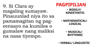 PAGPIPILIAN
9. Si Clara ay
magaling sumayaw.
Pinauunlad niya ito sa
pamamagitan ng pag-
eensayo na kumilos o
gumalaw nang maliksi
na nasa tiyempo.
• BODILY/
KINESTHETIC
• MATHEMATICAL/
LOGICAL
• MUSICAL/
RHYTHMIC
• VERBAL/ LINGUISTIC
 