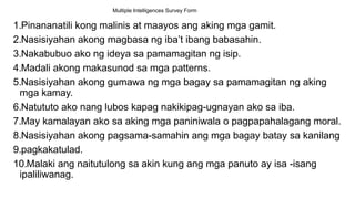 Multiple Intelligences Survey Form
1.Pinananatili kong malinis at maayos ang aking mga gamit.
2.Nasisiyahan akong magbasa ng iba’t ibang babasahin.
3.Nakabubuo ako ng ideya sa pamamagitan ng isip.
4.Madali akong makasunod sa mga patterns.
5.Nasisiyahan akong gumawa ng mga bagay sa pamamagitan ng aking
mga kamay.
6.Natututo ako nang lubos kapag nakikipag-ugnayan ako sa iba.
7.May kamalayan ako sa aking mga paniniwala o pagpapahalagang moral.
8.Nasisiyahan akong pagsama-samahin ang mga bagay batay sa kanilang
9.pagkakatulad.
10.Malaki ang naitutulong sa akin kung ang mga panuto ay isa -isang
ipaliliwanag.
 