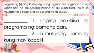 Lagyan ng (/) ang bilang ng pangungusap na nagpapakita ng
kanais-nais na kaugaliang Pilipino at (X) kung hindi. Isulat sa
kuwaderno o sagutang papel ang iyong sagot.
__________ 1. Laging nakikiisa sa
programa ng pamahalaan.
__________ 2. Tumutulong lamang
kung may kapalit.
 