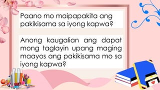 Paano mo maipapakita ang
pakikisama sa iyong kapwa?
Anong kaugalian ang dapat
mong taglayin upang maging
maayos ang pakikisama mo sa
iyong kapwa?
 