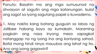 Panuto: Basahin mo ang mga sumusunod na
sitwasyon at sagutin ang mga katanungan. Isulat
ang sagot sa iyong sagutang papel o kuwaderno.
1. May nakita kang batang gusgusin sa labas ng
Jollibee habang kayo ay kumakain. Maraming
pagkain ang nasa inyong mesa sapagkat
natanggap na ng iyong ina ang kaniyang sahod.
Batid mong hindi ninyo mauubos ang lahat ng ito.
Ano ang iyong gagawin?
 