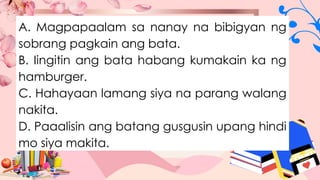 A. Magpapaalam sa nanay na bibigyan ng
sobrang pagkain ang bata.
B. Iingitin ang bata habang kumakain ka ng
hamburger.
C. Hahayaan lamang siya na parang walang
nakita.
D. Paaalisin ang batang gusgusin upang hindi
mo siya makita.
 
