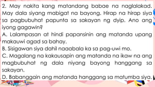 2. May nakita kang matandang babae na naglalakad.
May dala siyang mabigat na bayong. Hirap na hirap siya
sa pagbubuhat papunta sa sakayan ng dyip. Ano ang
iyong gagawin?
A. Lalampasan at hindi papansinin ang matanda upang
makauwi agad sa bahay.
B. Sisigawan siya dahil naaabala ka sa pag-uwi mo.
C. Magalang na kakausapin ang matanda na ikaw na ang
magbubuhat ng dala niyang bayong hanggang sa
sakayan.
D. Babanggain ang matanda hanggang sa matumba siya.
 