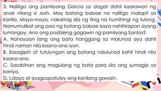 3. Naliligo ang pamilyang Garcia sa dagat dahil kaarawan ng
anak nilang si Josh. May batang babae na naliligo malapit sa
kanila. Maya-maya, nakarinig sila ng tinig na humihingi ng tulong.
Namumulikat ang paa ng batang babae kaya nahihirapan siyang
lumangoy. Ano ang posibleng gagawin ng pamilyang Santos?
A. Hahayaan lang ang bata hanggang sa malunod siya dahil
hindi naman nila kaano-ano iyon.
B. Sasagipin at tutulungan ang batang nalulunod kahit hindi nila
kaano-ano.
C. Sasabihan ang magulang ng bata para sila ang sumagip sa
kaniya.
D. Lalayo at ipagpapatuloy ang kanilang gawain.
 