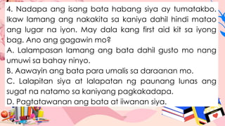 4. Nadapa ang isang bata habang siya ay tumatakbo.
Ikaw lamang ang nakakita sa kaniya dahil hindi matao
ang lugar na iyon. May dala kang first aid kit sa iyong
bag. Ano ang gagawin mo?
A. Lalampasan lamang ang bata dahil gusto mo nang
umuwi sa bahay ninyo.
B. Aawayin ang bata para umalis sa daraanan mo.
C. Lalapitan siya at lalapatan ng paunang lunas ang
sugat na natamo sa kaniyang pagkakadapa.
D. Pagtatawanan ang bata at iiwanan siya.
 