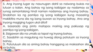 5. Ang inyong lugar ay nasunugan dahil sa naiwang bukas na
lutuan o kalan. Ang bahay ng iyong kaibigan ay nadamay sa
sunog samantalang hindi naman nadamay ang inyong bahay.
Sinabihan ka ng pamilya ng iyong kaibigan kung maaaring
makikitira muna sila ng isang buwan sa inyong bahay. Ano ang
inyong magiging tugon ukol dito?
A. Isasarado ang pinto matapos marinig ang pakiusap ng
pamilya ng iyong kaibigan.
B. Sisigawan sila na umalis sa tapat ng inyong bahay.
C. Sasabihin sa magulang na huwag silang patuluyin sa inyong
bahay.
D. Patutuluyin sila sa aming bahay hanggang sa makaahon sila
sa buhay.
 