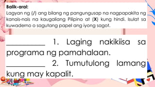 Balik-aral:
Lagyan ng (/) ang bilang ng pangungusap na nagpapakita ng
kanais-nais na kaugaliang Pilipino at (X) kung hindi. Isulat sa
kuwaderno o sagutang papel ang iyong sagot.
__________ 1. Laging nakikiisa sa
programa ng pamahalaan.
__________ 2. Tumutulong lamang
kung may kapalit.
 