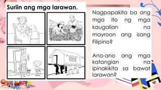 Suriin ang mga larawan.
Nagpapakita ba ang
mga ito ng mga
kaugalian na
mayroon ang isang
Filipino?
Ano-ano ang mga
katangian na
ipinakikita sa bawat
larawan?
 