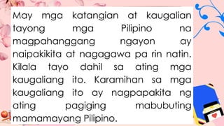 May mga katangian at kaugalian
tayong mga Pilipino na
magpahanggang ngayon ay
naipakikita at nagagawa pa rin natin.
Kilala tayo dahil sa ating mga
kaugaliang ito. Karamihan sa mga
kaugaliang ito ay nagpapakita ng
ating pagiging mabubuting
mamamayang Pilipino.
 