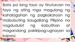 Bata pa lang tayo ay tinuturuan na
tayo ng ating mga magulang ng
kahalagahan ng pagkakaroon ng
mabubuting kaugaliang Pilipino na
nagdudulot ng kabutihan at
magandang pakikipag-ugnayan sa
kapwa.
 