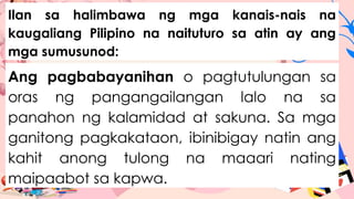 Ilan sa halimbawa ng mga kanais-nais na
kaugaliang Pilipino na naituturo sa atin ay ang
mga sumusunod:
Ang pagbabayanihan o pagtutulungan sa
oras ng pangangailangan lalo na sa
panahon ng kalamidad at sakuna. Sa mga
ganitong pagkakataon, ibinibigay natin ang
kahit anong tulong na maaari nating
maipaabot sa kapwa.
 