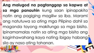 Ang malugod na pagtanggap sa kapwa at
sa mga panauhin kung saan ipinapakita
natin ang pagiging magiliw sa iba. Marami
ang natutuwa sa ating mga Pilipino dahil sa
maganda tayong makitungo sa mga bisita.
Ipinamamalas natin sa ating mga bisita ang
kaginhawahang kaya nating ibigay habang
sila ay nasa ating tahanan.
 