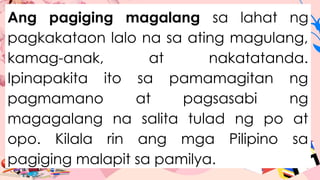 Ang pagiging magalang sa lahat ng
pagkakataon lalo na sa ating magulang,
kamag-anak, at nakatatanda.
Ipinapakita ito sa pamamagitan ng
pagmamano at pagsasabi ng
magagalang na salita tulad ng po at
opo. Kilala rin ang mga Pilipino sa
pagiging malapit sa pamilya.
 