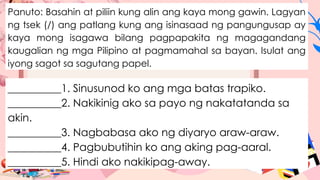 Panuto: Basahin at piliin kung alin ang kaya mong gawin. Lagyan
ng tsek (/) ang patlang kung ang isinasaad ng pangungusap ay
kaya mong isagawa bilang pagpapakita ng magagandang
kaugalian ng mga Pilipino at pagmamahal sa bayan. Isulat ang
iyong sagot sa sagutang papel.
__________1. Sinusunod ko ang mga batas trapiko.
__________2. Nakikinig ako sa payo ng nakatatanda sa
akin.
__________3. Nagbabasa ako ng diyaryo araw-araw.
__________4. Pagbubutihin ko ang aking pag-aaral.
__________5. Hindi ako nakikipag-away.
 
