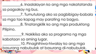 __________6. Inaalalayan ko ang mga nakatatanda
sa pagsakay ng bus.
__________7. Tumutulong ako sa pagbibigay-babala
sa mga tao kapag may parating na bagyo.
__________8. Tinatangkilik ko ang mga produktong
Pilipino.
__________9. Nakikiisa ako sa programa ng mga
kabataan sa aming lugar.
__________10. Pinaghihiwa-hiwalay ko ang mga
basurang nabubulok at basurang di-nabubulok.
 