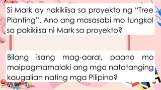 Si Mark ay nakikiisa sa proyekto ng “Tree
Planting”. Ano ang masasabi mo tungkol
sa pakikiisa ni Mark sa proyekto?
Bilang isang mag-aaral, paano mo
maipagmamalaki ang mga natatanging
kaugalian nating mga Pilipino?
 