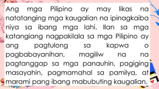 Ang mga Pilipino ay may likas na
natatanging mga kaugalian na ipinagkaiba
niya sa ibang mga lahi. Ilan sa mga
katangiang nagpakilala sa mga Pilipino ay
ang pagtulong sa kapwa o
pagbabayanihan, magiliw na na
pagtanggap sa mga panauhin, pagiging
masayahin, pagmamahal sa pamilya, at
marami pang ibang mabubuting kaugalian.
 