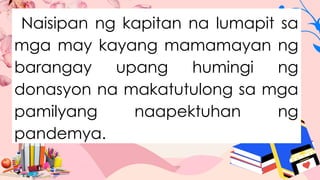 Naisipan ng kapitan na lumapit sa
mga may kayang mamamayan ng
barangay upang humingi ng
donasyon na makatutulong sa mga
pamilyang naapektuhan ng
pandemya.
 